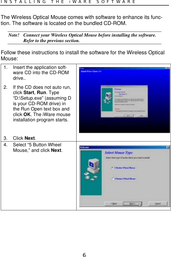 6INSTALLING THE IWARE SOFTWAREThe Wireless Optical Mouse comes with software to enhance its func-tion. The software is located on the bundled CD-ROM.Note! Connect your Wireless Optical Mouse before installing the software.Refer to the previous section.Follow these instructions to install the software for the Wireless OpticalMouse:1.  Insert the application soft-ware CD into the CD-ROMdrive..2.  If the CD does not auto run,click Start, Run. Type“D:\Setup.exe” (assuming Dis your CD-ROM drive) inthe Run Open text box andclick OK. The iWare mouseinstallation program starts.3. Click Next.4.  Select “5 Button WheelMouse,” and click Next.