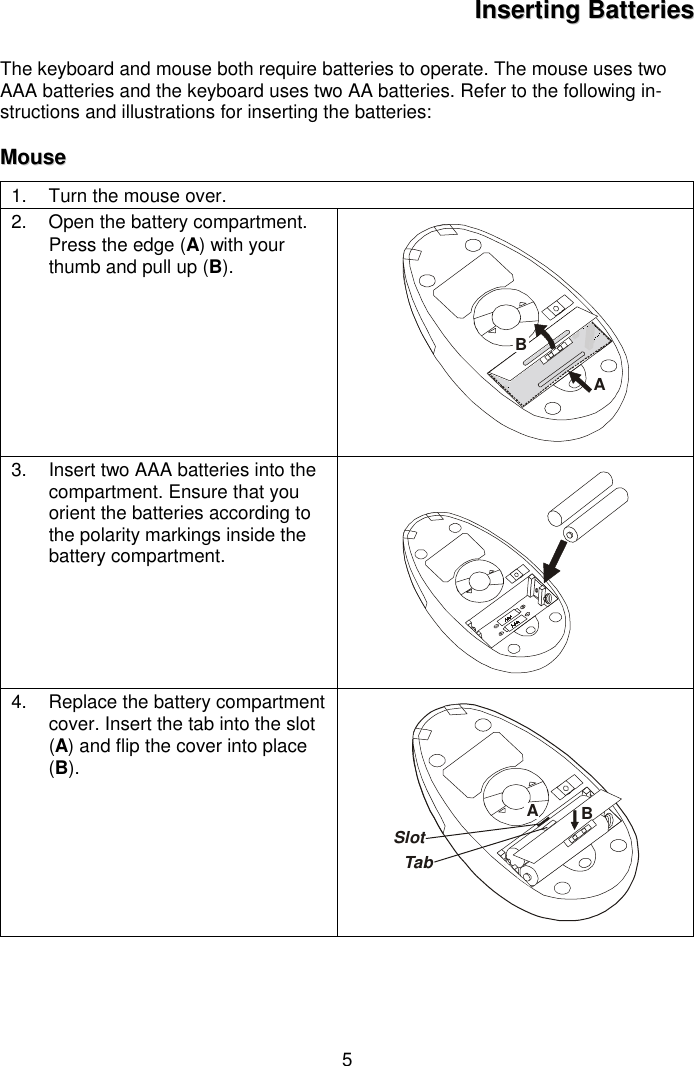 5IInnsseerrttiinngg  BBaatttteerriieessThe keyboard and mouse both require batteries to operate. The mouse uses twoAAA batteries and the keyboard uses two AA batteries. Refer to the following in-structions and illustrations for inserting the batteries:MMoouussee1.  Turn the mouse over.2.  Open the battery compartment.Press the edge (A) with yourthumb and pull up (B).AB3.  Insert two AAA batteries into thecompartment. Ensure that youorient the batteries according tothe polarity markings inside thebattery compartment.4.  Replace the battery compartmentcover. Insert the tab into the slot(A) and flip the cover into place(B).BASlotTab