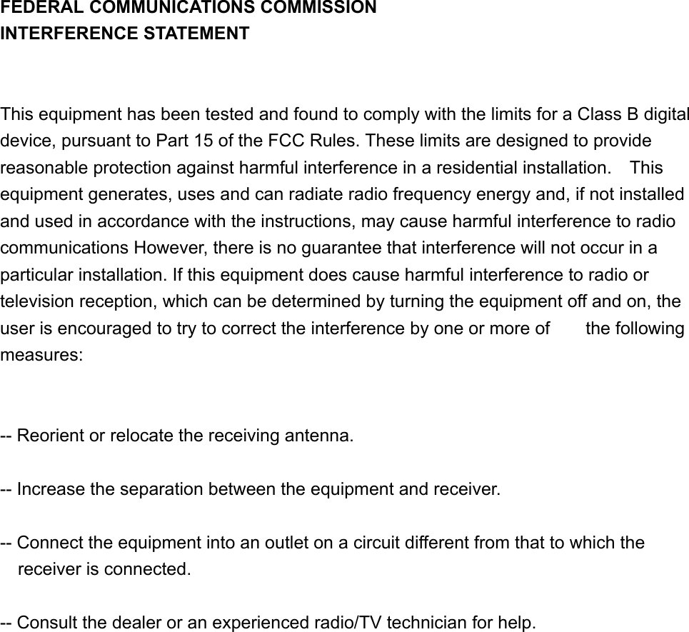 FEDERAL COMMUNICATIONS COMMISSION INTERFERENCE STATEMENT   This equipment has been tested and found to comply with the limits for a Class B digital device, pursuant to Part 15 of the FCC Rules. These limits are designed to provide reasonable protection against harmful interference in a residential installation.    This equipment generates, uses and can radiate radio frequency energy and, if not installed and used in accordance with the instructions, may cause harmful interference to radio communications However, there is no guarantee that interference will not occur in a particular installation. If this equipment does cause harmful interference to radio or television reception, which can be determined by turning the equipment off and on, the user is encouraged to try to correct the interference by one or more of        the following measures:   -- Reorient or relocate the receiving antenna.  -- Increase the separation between the equipment and receiver.  -- Connect the equipment into an outlet on a circuit different from that to which the receiver is connected.  -- Consult the dealer or an experienced radio/TV technician for help.     