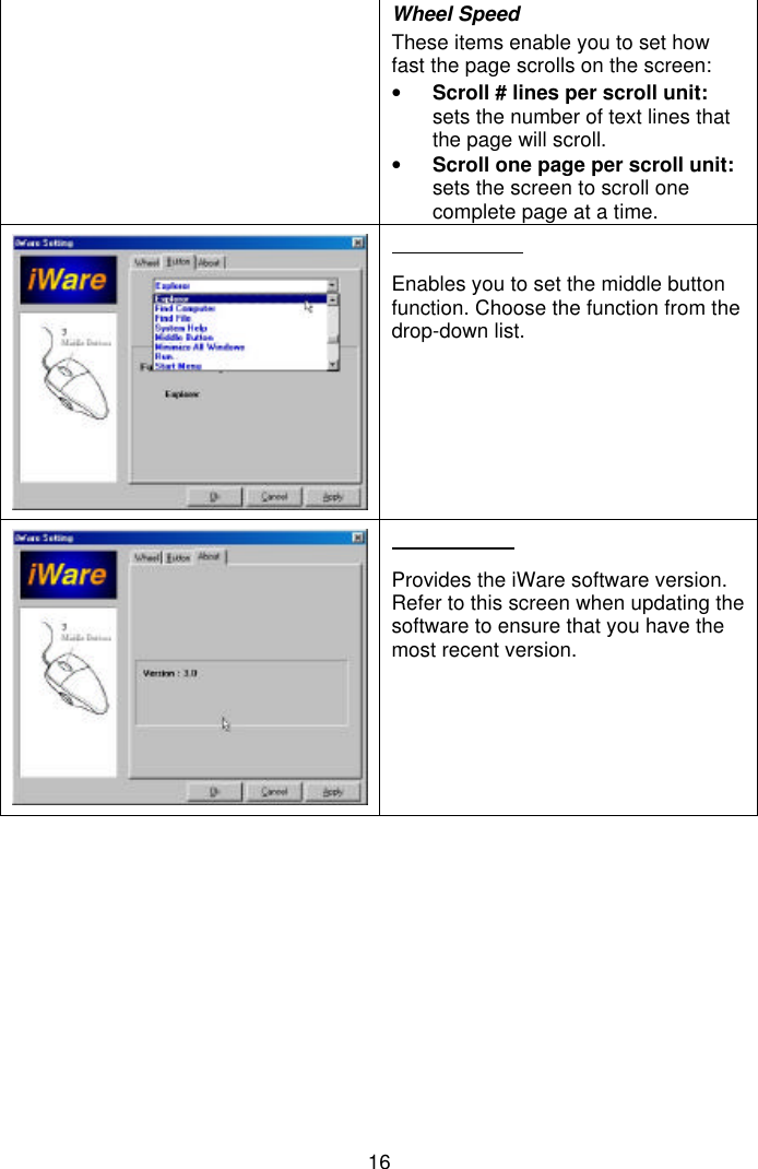 16Wheel SpeedThese items enable you to set howfast the page scrolls on the screen:• Scroll # lines per scroll unit:sets the number of text lines thatthe page will scroll.• Scroll one page per scroll unit:sets the screen to scroll onecomplete page at a time.Enables you to set the middle buttonfunction. Choose the function from thedrop-down list.Provides the iWare software version.Refer to this screen when updating thesoftware to ensure that you have themost recent version.