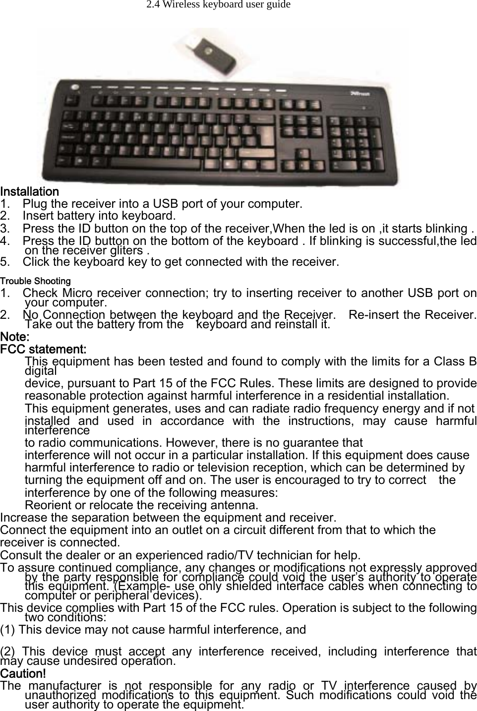 2.4 Wireless keyboard user guide                Installation 1.    Plug the receiver into a USB port of your computer. 2.    Insert battery into keyboard.   3.   Press the ID button on the top of the receiver,When the led is on ,it starts blinking . 4.    Press the ID button on the bottom of the keyboard . If blinking is successful,the led on the receiver gliters . 5.    Click the keyboard key to get connected with the receiver.   Trouble Shooting 1.    Check Micro receiver connection; try to inserting receiver to another USB port on your computer. 2.    No Connection between the keyboard and the Receiver.    Re-insert the Receiver. Take out the battery from the    keyboard and reinstall it.     Note: FCC statement: This equipment has been tested and found to comply with the limits for a Class B digital   device, pursuant to Part 15 of the FCC Rules. These limits are designed to provide   reasonable protection against harmful interference in a residential installation. This equipment generates, uses and can radiate radio frequency energy and if not   installed  and  used  in  accordance  with  the  instructions,  may  cause  harmful interference   to radio communications. However, there is no guarantee that   interference will not occur in a particular installation. If this equipment does cause   harmful interference to radio or television reception, which can be determined by   turning the equipment off and on. The user is encouraged to try to correct    the interference by one of the following measures: Reorient or relocate the receiving antenna. Increase the separation between the equipment and receiver. Connect the equipment into an outlet on a circuit different from that to which the   receiver is connected. Consult the dealer or an experienced radio/TV technician for help. To assure continued compliance, any changes or modifications not expressly approved by the party responsible for compliance could void the user’s authority to operate this equipment. (Example- use only shielded interface cables when connecting to computer or peripheral devices). This device complies with Part 15 of the FCC rules. Operation is subject to the following two conditions: (1) This device may not cause harmful interference, and  (2)  This  device  must  accept  any  interference  received,  including interference that    may cause undesired operation.   Caution! The  manufacturer  is  not  responsible  for  any  radio  or  TV  interference  caused  by unauthorized  modifications  to  this  equipment.  Such  modifications  could  void  the user authority to operate the equipment. 