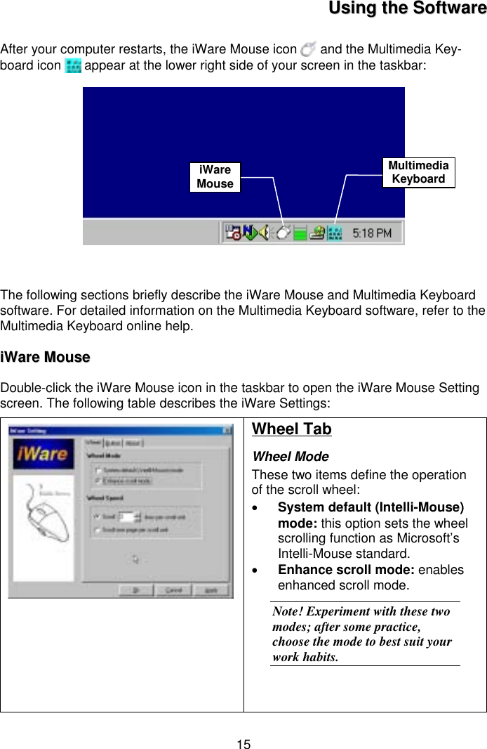 15UUssiinngg  tthhee  SSooffttwwaarreeAfter your computer restarts, the iWare Mouse icon   and the Multimedia Key-board icon   appear at the lower right side of your screen in the taskbar:The following sections briefly describe the iWare Mouse and Multimedia Keyboardsoftware. For detailed information on the Multimedia Keyboard software, refer to theMultimedia Keyboard online help.iiWWaarree  MMoouusseeDouble-click the iWare Mouse icon in the taskbar to open the iWare Mouse Settingscreen. The following table describes the iWare Settings:Wheel TabWheel ModeThese two items define the operationof the scroll wheel:• System default (Intelli-Mouse)mode: this option sets the wheelscrolling function as Microsoft’sIntelli-Mouse standard.• Enhance scroll mode: enablesenhanced scroll mode.Note! Experiment with these twomodes; after some practice,choose the mode to best suit yourwork habits.iWareMouseMultimediaKeyboard