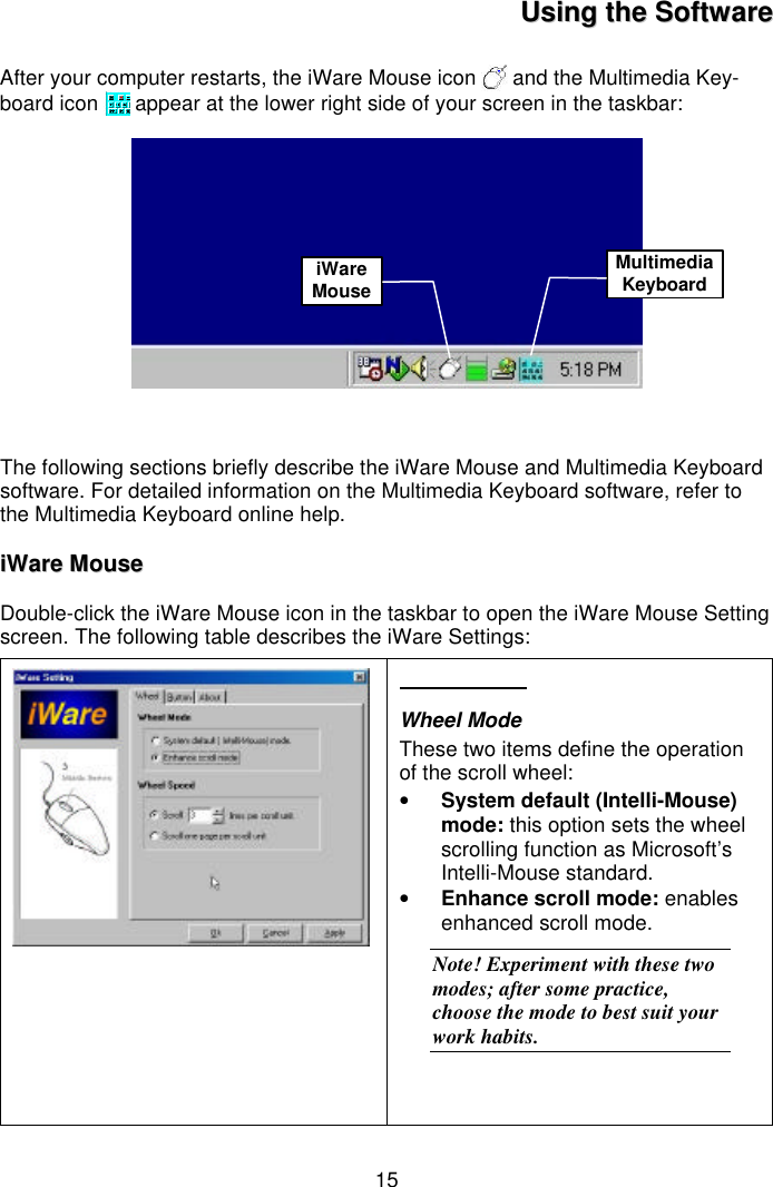 15UUssiinngg  tthhee  SSooffttwwaarreeAfter your computer restarts, the iWare Mouse icon   and the Multimedia Key-board icon   appear at the lower right side of your screen in the taskbar:The following sections briefly describe the iWare Mouse and Multimedia Keyboardsoftware. For detailed information on the Multimedia Keyboard software, refer tothe Multimedia Keyboard online help.iiWWaarree  MMoouusseeDouble-click the iWare Mouse icon in the taskbar to open the iWare Mouse Settingscreen. The following table describes the iWare Settings:Wheel ModeThese two items define the operationof the scroll wheel:• System default (Intelli-Mouse)mode: this option sets the wheelscrolling function as Microsoft’sIntelli-Mouse standard.• Enhance scroll mode: enablesenhanced scroll mode.Note! Experiment with these twomodes; after some practice,choose the mode to best suit yourwork habits.iWareMouseMultimediaKeyboard