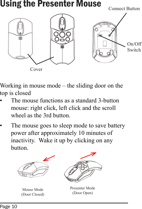 Page 10Using the Presenter MouseWorking in mouse mode – the sliding door on the top is closedThe mouse functions as a standard 3-button mouse: right click, left click and the scroll wheel as the 3rd button.The mouse goes to sleep mode to save battery power after approximately 10 minutes of inactivity.  Wake it up by clicking on any button.  ••CoverConnect ButtonOn/OffSwitchMouse Mode (Door Closed)Presenter Mode(Door Open)