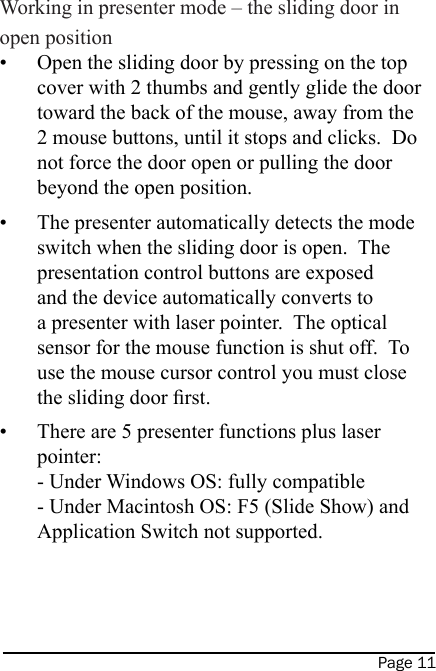 Page 11 Working in presenter mode – the sliding door in open positionOpen the sliding door by pressing on the top cover with 2 thumbs and gently glide the door toward the back of the mouse, away from the 2 mouse buttons, until it stops and clicks.  Do not force the door open or pulling the door beyond the open position.The presenter automatically detects the mode switch when the sliding door is open.  The presentation control buttons are exposed and the device automatically converts to a presenter with laser pointer.  The optical sensor for the mouse function is shut off.  To use the mouse cursor control you must close the sliding door rst.There are 5 presenter functions plus laser pointer: - Under Windows OS: fully compatible - Under Macintosh OS: F5 (Slide Show) and Application Switch not supported.•••On/OffSwitch