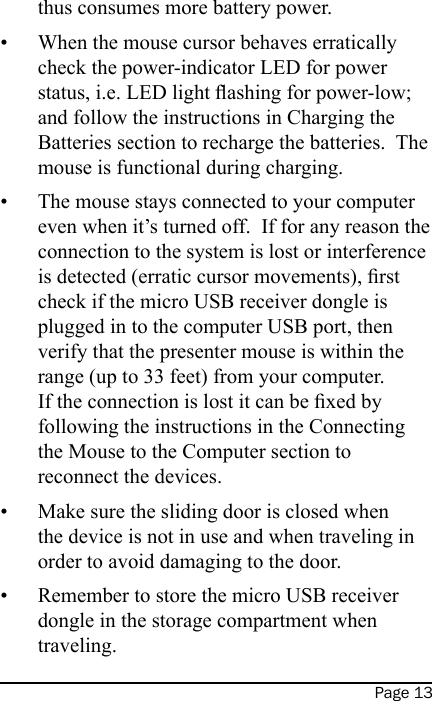 Page 13thus consumes more battery power.When the mouse cursor behaves erratically check the power-indicator LED for power status, i.e. LED light ashing for power-low; and follow the instructions in Charging the Batteries section to recharge the batteries.  The mouse is functional during charging.The mouse stays connected to your computer even when it’s turned off.  If for any reason the connection to the system is lost or interference is detected (erratic cursor movements), rst check if the micro USB receiver dongle is plugged in to the computer USB port, then verify that the presenter mouse is within the range (up to 33 feet) from your computer.  If the connection is lost it can be xed by following the instructions in the Connecting the Mouse to the Computer section to reconnect the devices.Make sure the sliding door is closed when the device is not in use and when traveling in order to avoid damaging to the door.Remember to store the micro USB receiver dongle in the storage compartment when traveling.••••