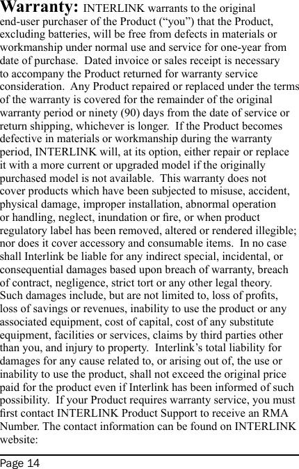 Page 14Warranty: INTERLINK warrants to the original end-user purchaser of the Product (“you”) that the Product, excluding batteries, will be free from defects in materials or workmanship under normal use and service for one-year from date of purchase.  Dated invoice or sales receipt is necessary to accompany the Product returned for warranty service consideration.  Any Product repaired or replaced under the terms of the warranty is covered for the remainder of the original warranty period or ninety (90) days from the date of service or return shipping, whichever is longer.  If the Product becomes defective in materials or workmanship during the warranty period, INTERLINK will, at its option, either repair or replace it with a more current or upgraded model if the originally purchased model is not available.  This warranty does not cover products which have been subjected to misuse, accident, physical damage, improper installation, abnormal operation or handling, neglect, inundation or re, or when product regulatory label has been removed, altered or rendered illegible; nor does it cover accessory and consumable items.  In no case shall Interlink be liable for any indirect special, incidental, or consequential damages based upon breach of warranty, breach of contract, negligence, strict tort or any other legal theory.  Such damages include, but are not limited to, loss of prots, loss of savings or revenues, inability to use the product or any associated equipment, cost of capital, cost of any substitute equipment, facilities or services, claims by third parties other than you, and injury to property.  Interlink’s total liability for damages for any cause related to, or arising out of, the use or inability to use the product, shall not exceed the original price paid for the product even if Interlink has been informed of such possibility.  If your Product requires warranty service, you must rst contact INTERLINK Product Support to receive an RMA Number. The contact information can be found on INTERLINK website: