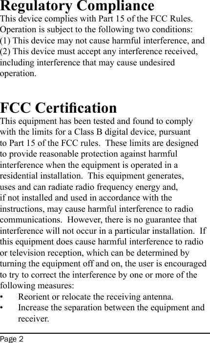 Page 2Regulatory ComplianceThis device complies with Part 15 of the FCC Rules.  Operation is subject to the following two conditions: (1) This device may not cause harmful interference, and (2) This device must accept any interference received, including interference that may cause undesired operation. FCC CerticationThis equipment has been tested and found to comply with the limits for a Class B digital device, pursuant to Part 15 of the FCC rules.  These limits are designed to provide reasonable protection against harmful interference when the equipment is operated in a residential installation.  This equipment generates, uses and can radiate radio frequency energy and, if not installed and used in accordance with the instructions, may cause harmful interference to radio communications.  However, there is no guarantee that interference will not occur in a particular installation.  If this equipment does cause harmful interference to radio or television reception, which can be determined by turning the equipment off and on, the user is encouraged to try to correct the interference by one or more of the following measures:Reorient or relocate the receiving antenna.Increase the separation between the equipment and receiver.••