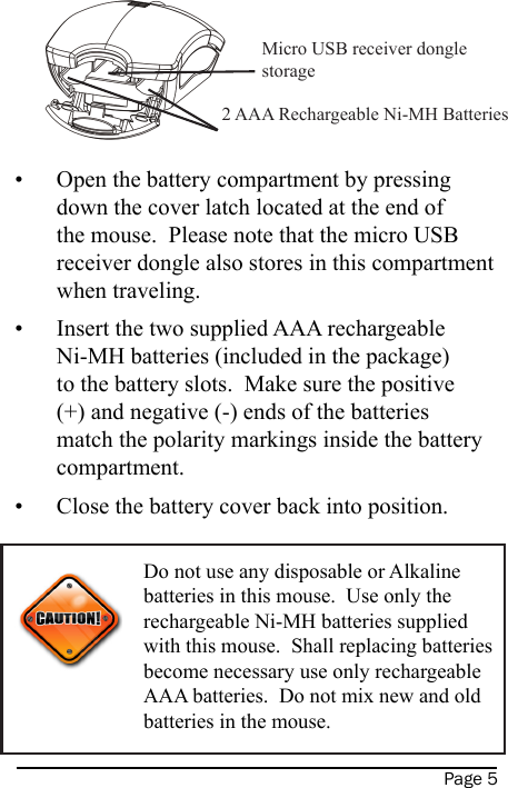 Page 5Open the battery compartment by pressing down the cover latch located at the end of the mouse.  Please note that the micro USB receiver dongle also stores in this compartment when traveling.Insert the two supplied AAA rechargeable Ni-MH batteries (included in the package) to the battery slots.  Make sure the positive (+) and negative (-) ends of the batteries match the polarity markings inside the battery compartment.Close the battery cover back into position.    •••Do not use any disposable or Alkaline batteries in this mouse.  Use only the rechargeable Ni-MH batteries supplied with this mouse.  Shall replacing batteries become necessary use only rechargeable AAA batteries.  Do not mix new and old batteries in the mouse.Micro USB receiver dongle storage2 AAA Rechargeable Ni-MH Batteries