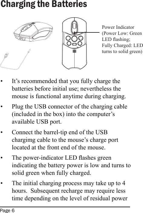 Page 6Charging the BatteriesIt’s recommended that you fully charge the batteries before initial use; nevertheless the mouse is functional anytime during charging.Plug the USB connector of the charging cable (included in the box) into the computer’s available USB port.Connect the barrel-tip end of the USB chargimg cable to the mouse’s charge port located at the front end of the mouse.The power-indicator LED ashes green indicating the battery power is low and turns to solid green when fully charged.The initial charging process may take up to 4 hours.  Subsequent recharge may require less time depending on the level of residual power •••••Power Indicator(Power Low: Green LED ashing; Fully Charged: LED turns to solid green)
