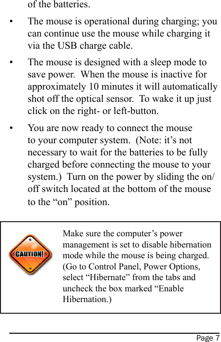 Page 7of the batteries.The mouse is operational during charging; you can continue use the mouse while charging it via the USB charge cable.The mouse is designed with a sleep mode to save power.  When the mouse is inactive for approximately 10 minutes it will automatically shot off the optical sensor.  To wake it up just click on the right- or left-button.You are now ready to connect the mouse to your computer system.  (Note: it’s not necessary to wait for the batteries to be fully charged before connecting the mouse to your system.)  Turn on the power by sliding the on/off switch located at the bottom of the mouse to the “on” position.   •••Make sure the computer’s power management is set to disable hibernation mode while the mouse is being charged.  (Go to Control Panel, Power Options, select “Hibernate” from the tabs and uncheck the box marked “Enable Hibernation.)Power Indicator(Power Low: Green LED ashing; Fully Charged: LED turns to solid green)