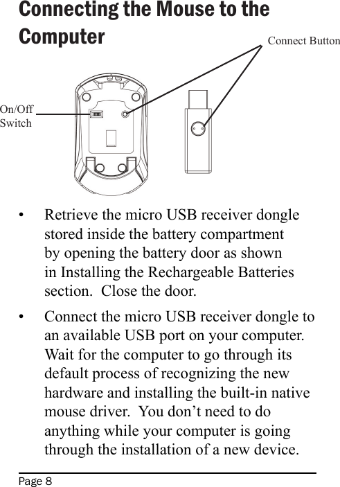 Page 8Connecting the Mouse to the ComputerRetrieve the micro USB receiver dongle stored inside the battery compartment by opening the battery door as shown in Installing the Rechargeable Batteries section.  Close the door.Connect the micro USB receiver dongle to an available USB port on your computer.  Wait for the computer to go through its default process of recognizing the new hardware and installing the built-in native mouse driver.  You don’t need to do anything while your computer is going through the installation of a new device.••On/OffSwitchConnect Button