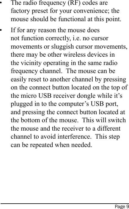 Page 9The radio frequency (RF) codes are factory preset for your convenience; the mouse should be functional at this point.If for any reason the mouse does not function correctly, i.e. no cursor movements or sluggish cursor movements, there may be other wireless devices in the vicinity operating in the same radio frequency channel.  The mouse can be easily reset to another channel by pressing on the connect button located on the top of the micro USB receiver dongle while it’s plugged in to the computer’s USB port, and pressing the connect button located at the bottom of the mouse.  This will switch the mouse and the receiver to a different channel to avoid interference.  This step can be repeated when needed.   ••