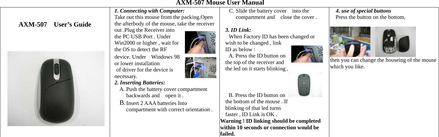AXM-507 Mouse User Manual   AXM-507 User’s Guide         1. Connecting with Computer: Take out this mouse from the packing.Open the afterbody of the mouse, take the receiver out .Plug the Receiver into the PC USB Port . Under Win2000 or higher , wait for the OS to detect the RF device. Under    Windows 98 or lower installation of driver for the device is   necessary. 2. Inserting Batteries: A. Push the battery cover compartment backwards and open it .     B. Insert 2 AAA batteries Into compartment with correct orientation .  C. Slide the battery cover    into the compartment and    close the cover .  3. ID Link: When Factory ID has been changed or wish to be changed , link ID as below : A. Press the ID button on     the top of the receiver and the led on it starts blinking .  B. Press the ID button on   the bottom of the mouse . If blinking of that led turns   faster , ID Link is OK .       Warning ! ID linking should be completed within 10 seconds or connection would be failed.  4. use of special buttons Press the button on the bottom,                             then you can change the houseing of the mouse which you like.  