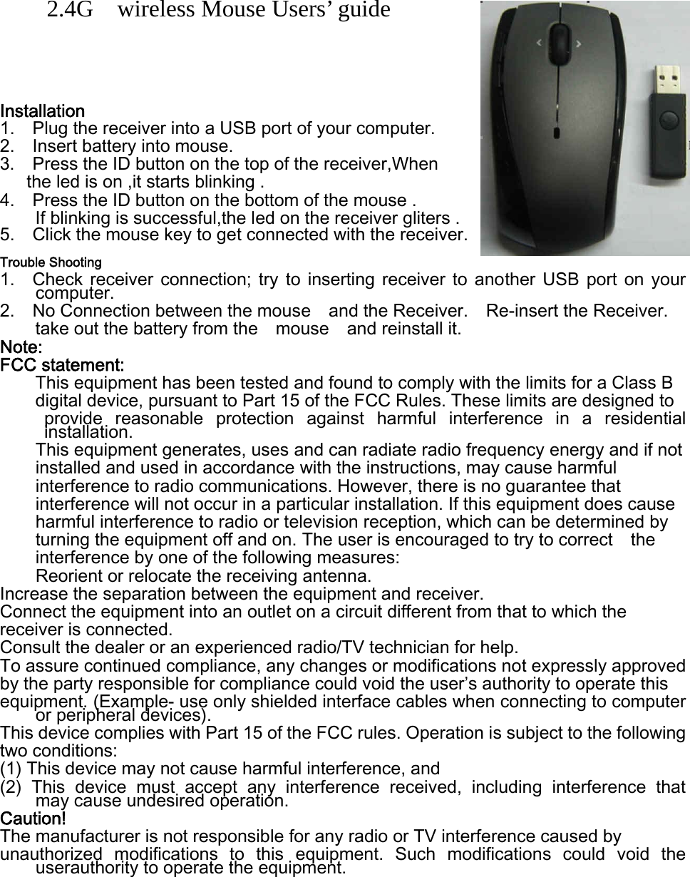    2.4G    wireless Mouse Users’ guide     Installation 1.    Plug the receiver into a USB port of your computer. 2.    Insert battery into mouse.   3.   Press the ID button on the top of the receiver,When    the led is on ,it starts blinking . 4.    Press the ID button on the bottom of the mouse .   If blinking is successful,the led on the receiver gliters . 5.    Click the mouse key to get connected with the receiver.   Trouble Shooting 1.    Check  receiver  connection;  try  to  inserting  receiver  to  another  USB  port on your computer. 2.    No Connection between the mouse    and the Receiver.    Re-insert the Receiver.   take out the battery from the    mouse    and reinstall it.     Note: FCC statement: This equipment has been tested and found to comply with the limits for a Class B   digital device, pursuant to Part 15 of the FCC Rules. These limits are designed to   provide  reasonable  protection  against  harmful  interference  in  a  residential installation. This equipment generates, uses and can radiate radio frequency energy and if not   installed and used in accordance with the instructions, may cause harmful   interference to radio communications. However, there is no guarantee that   interference will not occur in a particular installation. If this equipment does cause harmful interference to radio or television reception, which can be determined by   turning the equipment off and on. The user is encouraged to try to correct    the interference by one of the following measures: Reorient or relocate the receiving antenna. Increase the separation between the equipment and receiver. Connect the equipment into an outlet on a circuit different from that to which the   receiver is connected. Consult the dealer or an experienced radio/TV technician for help. To assure continued compliance, any changes or modifications not expressly approved   by the party responsible for compliance could void the user’s authority to operate this   equipment. (Example- use only shielded interface cables when connecting to computer or peripheral devices). This device complies with Part 15 of the FCC rules. Operation is subject to the following   two conditions: (1) This device may not cause harmful interference, and (2)  This  device  must  accept  any  interference  received,  including interference that    may cause undesired operation.   Caution! The manufacturer is not responsible for any radio or TV interference caused by   unauthorized  modifications  to  this  equipment.  Such  modifications  could  void  the userauthority to operate the equipment.  