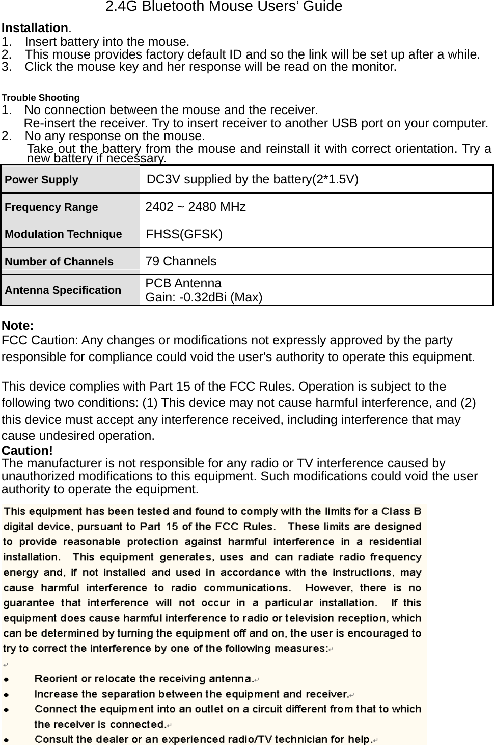 2.4G Bluetooth Mouse Users’ Guide Installation.   1.    Insert battery into the mouse.   2.   This mouse provides factory default ID and so the link will be set up after a while. 3.    Click the mouse key and her response will be read on the monitor.    Trouble Shooting 1.  No connection between the mouse and the receiver.   Re-insert the receiver. Try to insert receiver to another USB port on your computer. 2.    No any response on the mouse. Take out the battery from the mouse and reinstall it with correct orientation. Try a new battery if necessary.   Power Supply  DC3V supplied by the battery(2*1.5V) Frequency Range  2402 ~ 2480 MHz Modulation Technique  FHSS(GFSK) Number of Channels  79 Channels Antenna Specification  PCB Antenna Gain: -0.32dBi (Max)  Note: FCC Caution: Any changes or modifications not expressly approved by the party responsible for compliance could void the user&apos;s authority to operate this equipment.  This device complies with Part 15 of the FCC Rules. Operation is subject to the following two conditions: (1) This device may not cause harmful interference, and (2) this device must accept any interference received, including interference that may cause undesired operation. Caution! The manufacturer is not responsible for any radio or TV interference caused by   unauthorized modifications to this equipment. Such modifications could void the user   authority to operate the equipment.  