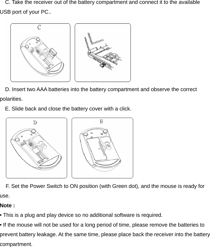 C. Take the receiver out of the battery compartment and connect it to the available USB port of your PC..  D. Insert two AAA batteries into the battery compartment and observe the correct polarities. E. Slide back and close the battery cover with a click.  F. Set the Power Switch to ON position (with Green dot), and the mouse is ready for use. Note :   • This is a plug and play device so no additional software is required. • If the mouse will not be used for a long period of time, please remove the batteries to prevent battery leakage. At the same time, please place back the receiver into the battery compartment. 