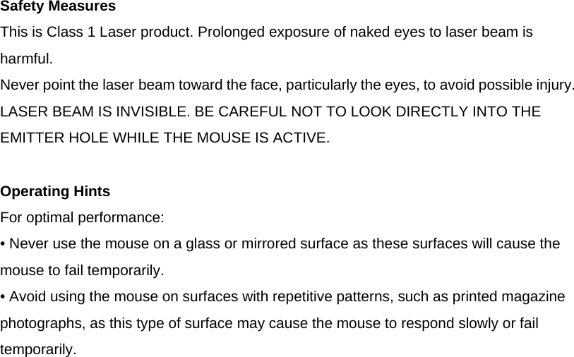  Safety Measures This is Class 1 Laser product. Prolonged exposure of naked eyes to laser beam is harmful. Never point the laser beam toward the face, particularly the eyes, to avoid possible injury. LASER BEAM IS INVISIBLE. BE CAREFUL NOT TO LOOK DIRECTLY INTO THE EMITTER HOLE WHILE THE MOUSE IS ACTIVE.  Operating Hints For optimal performance: • Never use the mouse on a glass or mirrored surface as these surfaces will cause the mouse to fail temporarily. • Avoid using the mouse on surfaces with repetitive patterns, such as printed magazine photographs, as this type of surface may cause the mouse to respond slowly or fail temporarily.            