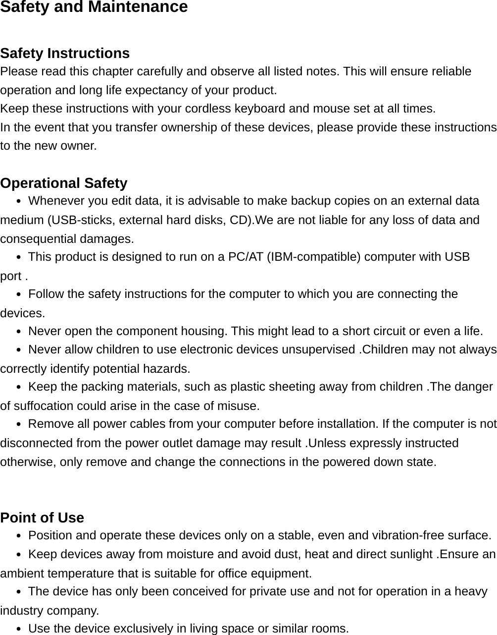 Safety and Maintenance  Safety Instructions Please read this chapter carefully and observe all listed notes. This will ensure reliable operation and long life expectancy of your product. Keep these instructions with your cordless keyboard and mouse set at all times. In the event that you transfer ownership of these devices, please provide these instructions to the new owner.  Operational Safety   ․ Whenever you edit data, it is advisable to make backup copies on an external data medium (USB-sticks, external hard disks, CD).We are not liable for any loss of data and consequential damages.   ․ This product is designed to run on a PC/AT (IBM-compatible) computer with USB port .   ․ Follow the safety instructions for the computer to which you are connecting the devices.   ․ Never open the component housing. This might lead to a short circuit or even a life. ․ Never allow children to use electronic devices unsupervised .Children may not always correctly identify potential hazards. ․ Keep the packing materials, such as plastic sheeting away from children .The danger of suffocation could arise in the case of misuse. ․ Remove all power cables from your computer before installation. If the computer is not disconnected from the power outlet damage may result .Unless expressly instructed otherwise, only remove and change the connections in the powered down state.   Point of Use   ․ Position and operate these devices only on a stable, even and vibration-free surface.   ․ Keep devices away from moisture and avoid dust, heat and direct sunlight .Ensure an ambient temperature that is suitable for office equipment.   ․ The device has only been conceived for private use and not for operation in a heavy industry company.   ․ Use the device exclusively in living space or similar rooms.    