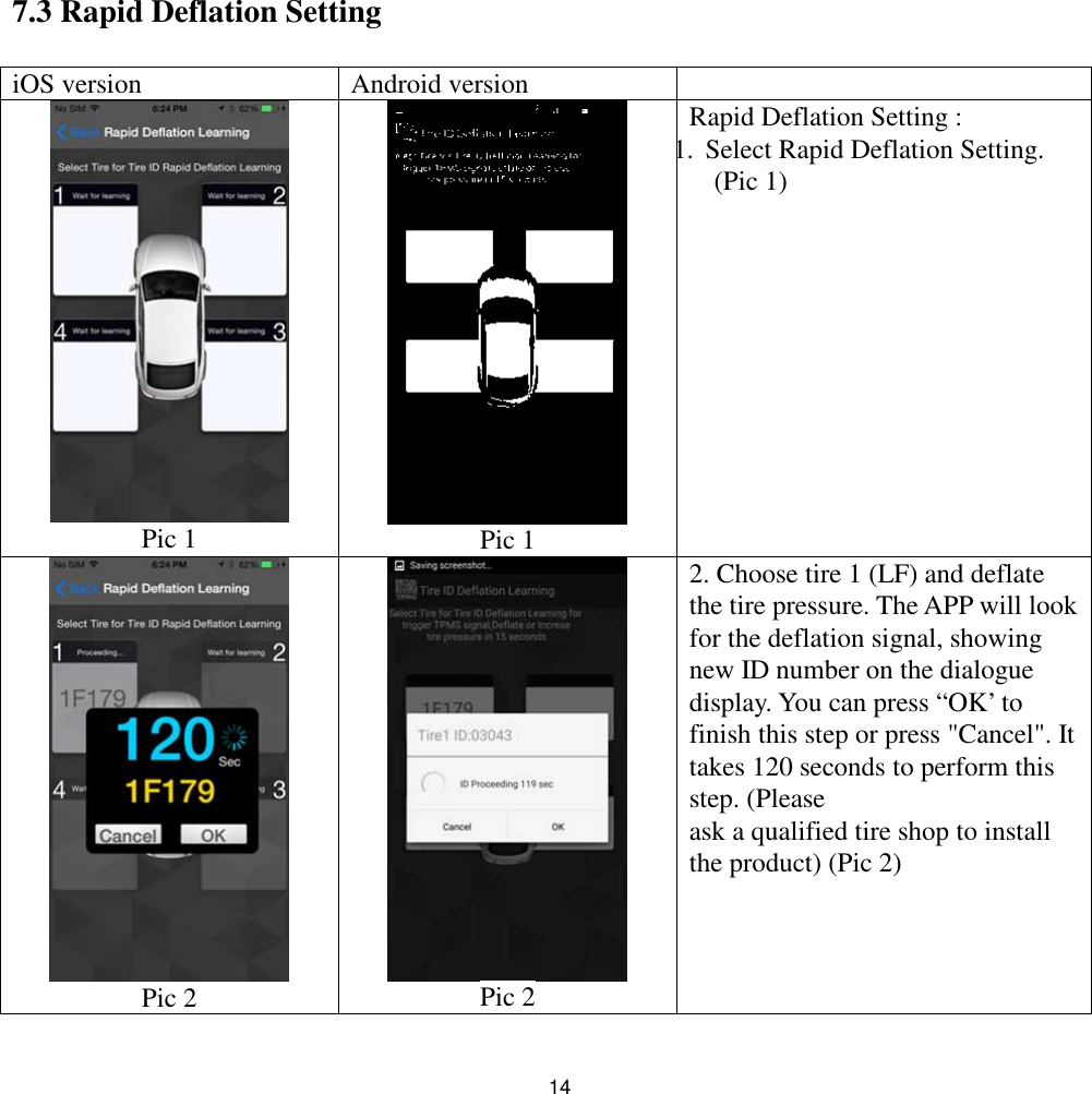 147.3 Rapid Deflation SettingiOS version Android versionPic 1 Pic 1Rapid Deflation Setting :1.Select Rapid Deflation Setting.(Pic 1)Pic 2 Pic 22. Choose tire 1 (LF) and deflatethe tire pressure. The APP will lookfor the deflation signal, showingnew ID number on the dialoguedisplay. You can press “OK’ tofinish this step or press &quot;Cancel&quot;. Ittakes 120 seconds to perform thisstep. (Pleaseask a qualified tire shop to installthe product) (Pic 2)