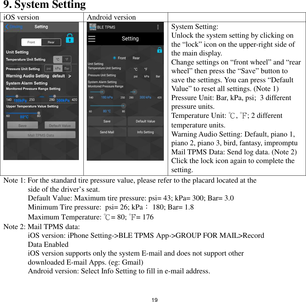 199. System SettingiOS version Android versionSystem Setting:Unlock the system setting by clicking onthe “lock” icon on the upper-right side ofthe main display.Change settings on “front wheel” and “rearwheel” then press the “Save” button tosave the settings. You can press “DefaultValue” to reset all settings. (Note 1)Pressure Unit: Bar, kPa, psi; 3 differentpressure units.Temperature Unit: ℃,℉; 2 differenttemperature units.Warning Audio Setting: Default, piano 1,piano 2, piano 3, bird, fantasy, impromptuMail TPMS Data: Send log data. (Note 2)Click the lock icon again to complete thesetting.Note 1: For the standard tire pressure value, please refer to the placard located at theside of the driver’s seat.Default Value: Maximum tire pressure: psi= 43; kPa= 300; Bar= 3.0Minimum Tire pressure: psi= 26; kPa：180; Bar= 1.8Maximum Temperature: ℃= 80; ℉= 176Note 2: Mail TPMS data:iOS version: iPhone Setting-&gt;BLE TPMS App-&gt;GROUP FOR MAIL&gt;RecordData EnablediOS version supports only the system E-mail and does not support otherdownloaded E-mail Apps. (eg: Gmail)Android version: Select Info Setting to fill in e-mail address.