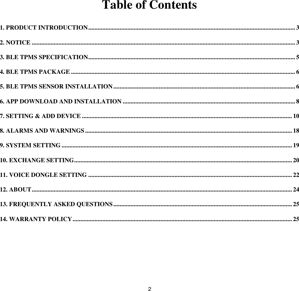 2Table of Contents1. PRODUCT INTRODUCTION....................................................................................................................................32. NOTICE ........................................................................................................................................................................33. BLE TPMS SPECIFICATION.................................................................................................................................... 54. BLE TPMS PACKAGE ...............................................................................................................................................65. BLE TPMS SENSOR INSTALLATION....................................................................................................................66. APP DOWNLOAD AND INSTALLATION ..............................................................................................................87. SETTING &amp; ADD DEVICE ......................................................................................................................................108. ALARMS AND WARNINGS.................................................................................................................................... 189. SYSTEM SETTING ...................................................................................................................................................1910. EXCHANGE SETTING........................................................................................................................................... 2011. VOICE DONGLE SETTING ..................................................................................................................................2212. ABOUT......................................................................................................................................................................2413. FREQUENTLY ASKED QUESTIONS..................................................................................................................2514. WARRANTY POLICY............................................................................................................................................25