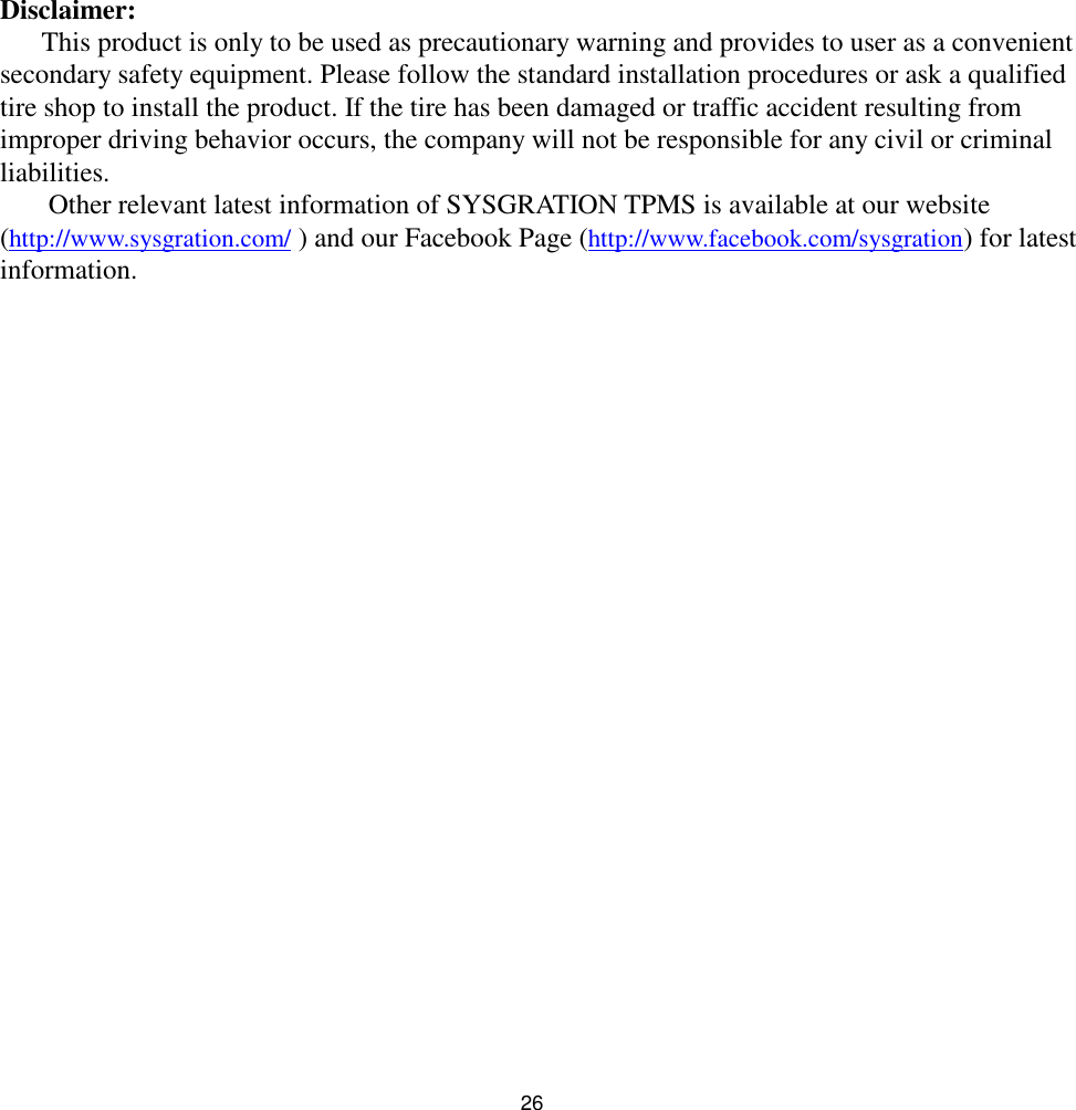 26Disclaimer:This product is only to be used as precautionary warning and provides to user as a convenientsecondary safety equipment. Please follow the standard installation procedures or ask a qualifiedtire shop to install the product. If the tire has been damaged or traffic accident resulting fromimproper driving behavior occurs, the company will not be responsible for any civil or criminalliabilities.Other relevant latest information of SYSGRATION TPMS is available at our website(http://www.sysgration.com/ ) and our Facebook Page (http://www.facebook.com/sysgration) for latestinformation.