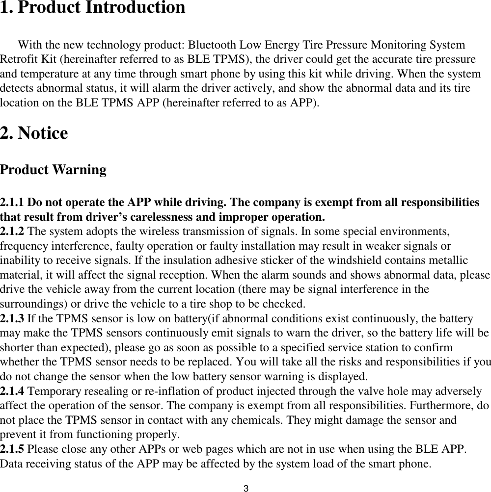 31. Product IntroductionWith the new technology product: Bluetooth Low Energy Tire Pressure Monitoring SystemRetrofit Kit (hereinafter referred to as BLE TPMS), the driver could get the accurate tire pressureand temperature at any time through smart phone by using this kit while driving. When the systemdetects abnormal status, it will alarm the driver actively, and show the abnormal data and its tirelocation on the BLE TPMS APP (hereinafter referred to as APP).2. NoticeProduct Warning2.1.1 Do not operate the APP while driving. The company is exempt from all responsibilitiesthat result from driver’s carelessness and improper operation.2.1.2 The system adopts the wireless transmission of signals. In some special environments,frequency interference, faulty operation or faulty installation may result in weaker signals orinability to receive signals. If the insulation adhesive sticker of the windshield contains metallicmaterial, it will affect the signal reception. When the alarm sounds and shows abnormal data, pleasedrive the vehicle away from the current location (there may be signal interference in thesurroundings) or drive the vehicle to a tire shop to be checked.2.1.3 If the TPMS sensor is low on battery(if abnormal conditions exist continuously, the batterymay make the TPMS sensors continuously emit signals to warn the driver, so the battery life will beshorter than expected), please go as soon as possible to a specified service station to confirmwhether the TPMS sensor needs to be replaced. You will take all the risks and responsibilities if youdo not change the sensor when the low battery sensor warning is displayed.2.1.4 Temporary resealing or re-inflation of product injected through the valve hole may adverselyaffect the operation of the sensor. The company is exempt from all responsibilities. Furthermore, donot place the TPMS sensor in contact with any chemicals. They might damage the sensor andprevent it from functioning properly.2.1.5 Please close any other APPs or web pages which are not in use when using the BLE APP.Data receiving status of the APP may be affected by the system load of the smart phone.