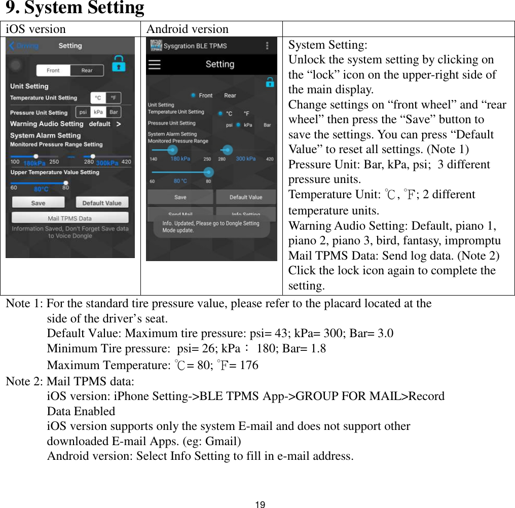 199. System SettingiOS version Android versionSystem Setting:Unlock the system setting by clicking onthe “lock” icon on the upper-right side ofthe main display.Change settings on “front wheel” and “rearwheel” then press the “Save” button tosave the settings. You can press “DefaultValue” to reset all settings. (Note 1)Pressure Unit: Bar, kPa, psi; 3 differentpressure units.Temperature Unit: ℃,℉; 2 differenttemperature units.Warning Audio Setting: Default, piano 1,piano 2, piano 3, bird, fantasy, impromptuMail TPMS Data: Send log data. (Note 2)Click the lock icon again to complete thesetting.Note 1: For the standard tire pressure value, please refer to the placard located at theside of the driver’s seat.Default Value: Maximum tire pressure: psi= 43; kPa= 300; Bar= 3.0Minimum Tire pressure: psi= 26; kPa：180; Bar= 1.8Maximum Temperature: ℃= 80; ℉= 176Note 2: Mail TPMS data:iOS version: iPhone Setting-&gt;BLE TPMS App-&gt;GROUP FOR MAIL&gt;RecordData EnablediOS version supports only the system E-mail and does not support otherdownloaded E-mail Apps. (eg: Gmail)Android version: Select Info Setting to fill in e-mail address.