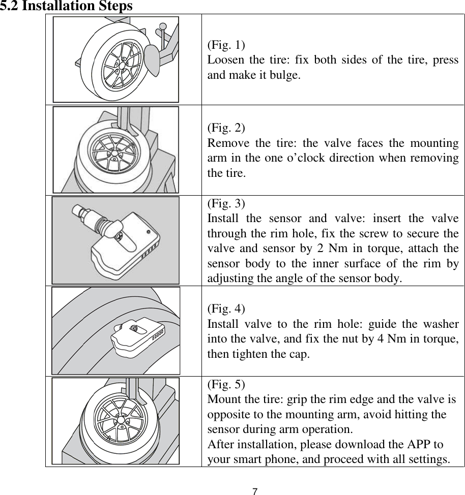 75.2 Installation Steps(Fig. 1)Loosen the tire: fix both sides of the tire, pressand make it bulge.(Fig. 2)Remove the tire: the valve faces the mountingarm in the one o’clock direction when removingthe tire.(Fig. 3)Install the sensor and valve: insert the valvethrough the rim hole, fix the screw to secure thevalve and sensor by 2 Nm in torque, attach thesensor body to the inner surface of the rim byadjusting the angle of the sensor body.(Fig. 4)Install valve to the rim hole: guide the washerinto the valve, and fix the nut by 4 Nm in torque,then tighten the cap.(Fig. 5)Mount the tire: grip the rim edge and the valve isopposite to the mounting arm, avoid hitting thesensor during arm operation.After installation, please download the APP toyour smart phone, and proceed with all settings.
