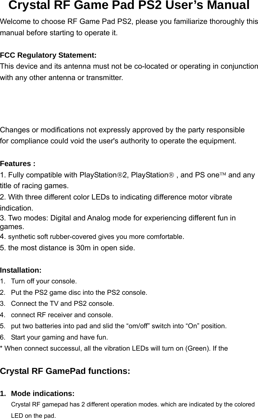 Crystal RF Game Pad PS2 User’s Manual Welcome to choose RF Game Pad PS2, please you familiarize thoroughly this manual before starting to operate it.  FCC Regulatory Statement: This device and its antenna must not be co-located or operating in conjunction with any other antenna or transmitter. Changes or modifications not expressly approved by the party responsible   for compliance could void the user&apos;s authority to operate the equipment.  Features : 1. Fully compatible with PlayStation®2, PlayStation® , and PS one™ and any title of racing games. 2. With three different color LEDs to indicating difference motor vibrate indication. 3. Two modes: Digital and Analog mode for experiencing different fun in games. 4. synthetic soft rubber-covered gives you more comfortable. 5. the most distance is 30m in open side.     Installation:  1.  Turn off your console. 2.  Put the PS2 game disc into the PS2 console. 3.  Connect the TV and PS2 console. 4.  connect RF receiver and console. 5.  put two batteries into pad and slid the “om/off” switch into “On” position.   6.  Start your gaming and have fun. * When connect successul, all the vibration LEDs will turn on (Green). If the      Crystal RF GamePad functions:  1. Mode indications: Crystal RF gamepad has 2 different operation modes. which are indicated by the colored LED on the pad.   