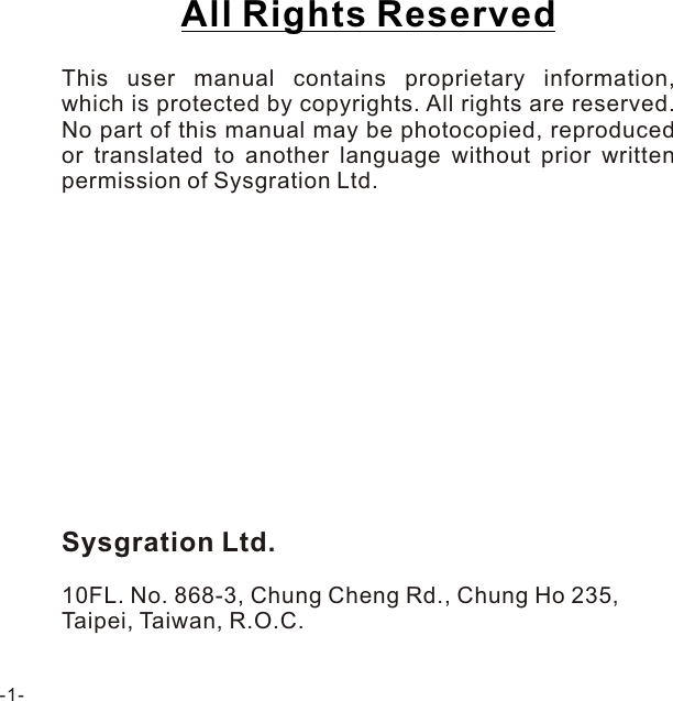 All Rights Reserved  This user manual contains proprietary information, which is protected by copyrights. All rights are reserved. No part of this manual may be photocopied, reproduced or translated to another language without prior written permission of Sysgration Ltd.Sysgration Ltd.10FL. No. 868-3, Chung Cheng Rd., Chung Ho 235,Taipei, Taiwan, R.O.C.-1-