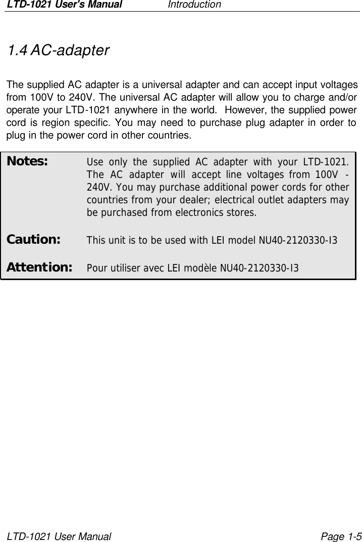 LTD-1021 User&apos;s Manual   Introduction LTD-1021 User Manual Page 1-5 1.4 AC-adapter  The supplied AC adapter is a universal adapter and can accept input voltages from 100V to 240V. The universal AC adapter will allow you to charge and/or operate your LTD-1021 anywhere in the world.  However, the supplied power cord is region specific. You may need to purchase plug adapter in order to plug in the power cord in other countries. Notes: Use only the supplied AC adapter with your LTD-1021. The AC adapter will accept line voltages from 100V  - 240V. You may purchase additional power cords for other countries from your dealer; electrical outlet adapters may be purchased from electronics stores. Caution: This unit is to be used with LEI model NU40-2120330-I3 Attention: Pour utiliser avec LEI modèle NU40-2120330-I3 