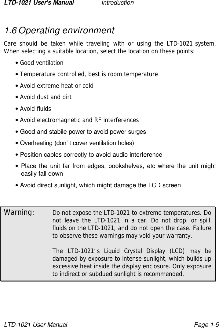 LTD-1021 User&apos;s Manual   Introduction LTD-1021 User Manual Page 1-5 1.6 Operating environment Care should be taken while traveling with or using the LTD-1021 system. When selecting a suitable location, select the location on these points: • Good ventilation  • Temperature controlled, best is room temperature • Avoid extreme heat or cold • Avoid dust and dirt • Avoid fluids • Avoid electromagnetic and RF interferences • Good and stabile power to avoid power surges • Overheating (don’t cover ventilation holes) • Position cables correctly to avoid audio interference • Place the unit far from edges, bookshelves, etc where the unit might easily fall down • Avoid direct sunlight, which might damage the LCD screen  Warning: Do not expose the LTD-1021 to extreme temperatures. Do not leave the LTD-1021 in a car. Do not drop, or spill fluids on the LTD-1021, and do not open the case. Failure to observe these warnings may void your warranty.        The LTD-1021’s Liquid Crystal Display (LCD) may be damaged by exposure to intense sunlight, which builds up excessive heat inside the display enclosure. Only exposure to indirect or subdued sunlight is recommended.  