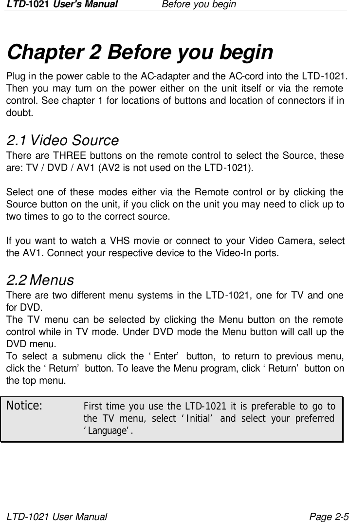 LTD-1021 User&apos;s Manual   Before you begin LTD-1021 User Manual Page 2-5 Chapter 2 Before you begin Plug in the power cable to the AC-adapter and the AC-cord into the LTD-1021. Then you may turn on the power either on the unit itself or via the remote control. See chapter 1 for locations of buttons and location of connectors if in doubt. 2.1 Video Source There are THREE buttons on the remote control to select the Source, these are: TV / DVD / AV1 (AV2 is not used on the LTD-1021).  Select one of these modes either via the Remote control or by clicking the Source button on the unit, if you click on the unit you may need to click up to two times to go to the correct source.  If you want to watch a VHS movie or connect to your Video Camera, select the AV1. Connect your respective device to the Video-In ports. 2.2 Menus There are two different menu systems in the LTD-1021, one for TV and one for DVD. The TV menu can be selected by clicking the Menu button on the remote control while in TV mode. Under DVD mode the Menu button will call up the DVD menu. To select a submenu click the ‘Enter’ button, to return to previous menu, click the ‘Return’ button. To leave the Menu program, click ‘Return’ button on the top menu. Notice: First time you use the LTD-1021 it is preferable to go to the TV menu, select ‘Initial’ and select your preferred ‘Language’.  