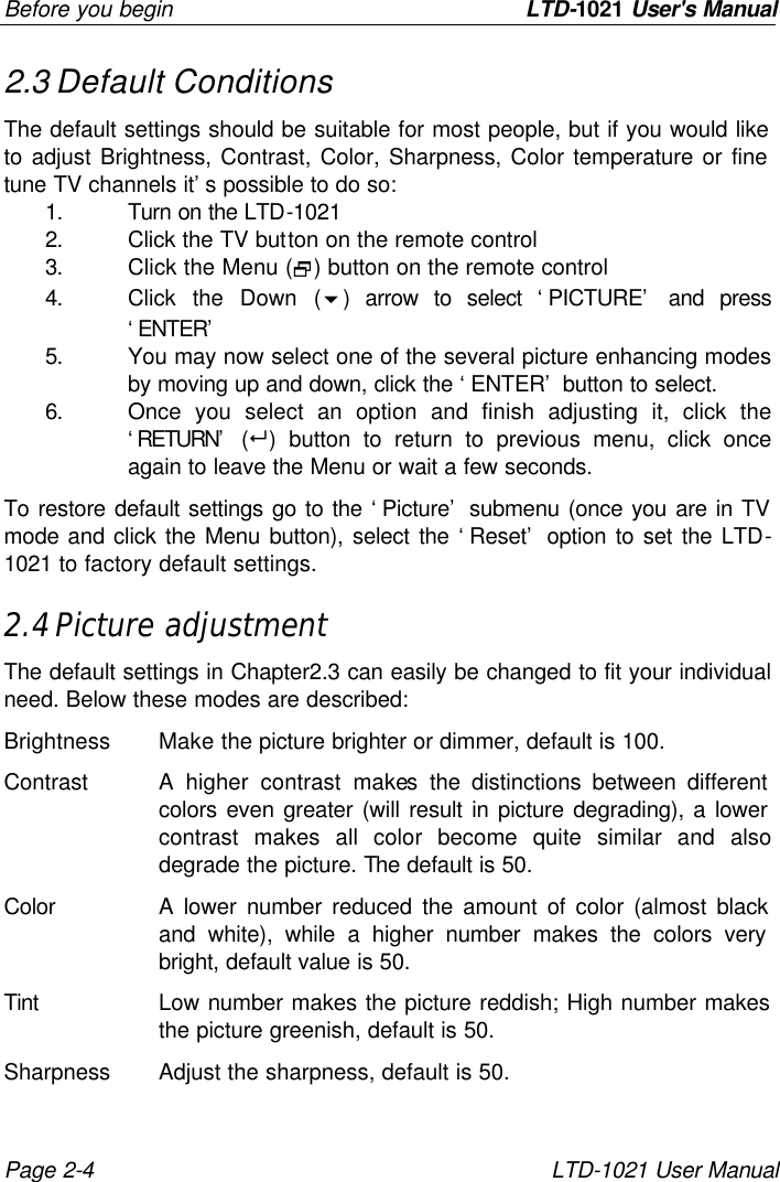 Before you begin                LTD-1021 User&apos;s Manual Page 2-4 LTD-1021 User Manual 2.3 Default Conditions The default settings should be suitable for most people, but if you would like to adjust Brightness, Contrast, Color, Sharpness, Color temperature or fine tune TV channels it’s possible to do so: 1. Turn on the LTD-1021 2. Click the TV button on the remote control 3. Click the Menu (2) button on the remote control 4. Click the Down (6) arrow to select ‘PICTURE’ and press ‘ENTER’ 5. You may now select one of the several picture enhancing modes by moving up and down, click the ‘ENTER’ button to select. 6. Once you select an option and finish adjusting it, click the ‘RETURN’ (8) button to return to previous menu, click once again to leave the Menu or wait a few seconds. To restore default settings go to the ‘Picture’ submenu (once you are in TV mode and click the Menu button), select the ‘Reset’ option to set the LTD-1021 to factory default settings. 2.4 Picture adjustment The default settings in Chapter2.3 can easily be changed to fit your individual need. Below these modes are described: Brightness Make the picture brighter or dimmer, default is 100. Contrast A higher contrast makes the distinctions between different colors even greater (will result in picture degrading), a lower contrast makes all color become quite similar and also degrade the picture. The default is 50. Color A lower number reduced the amount of color (almost black and white), while a higher number makes the colors very bright, default value is 50. Tint Low number makes the picture reddish; High number makes the picture greenish, default is 50. Sharpness Adjust the sharpness, default is 50. 