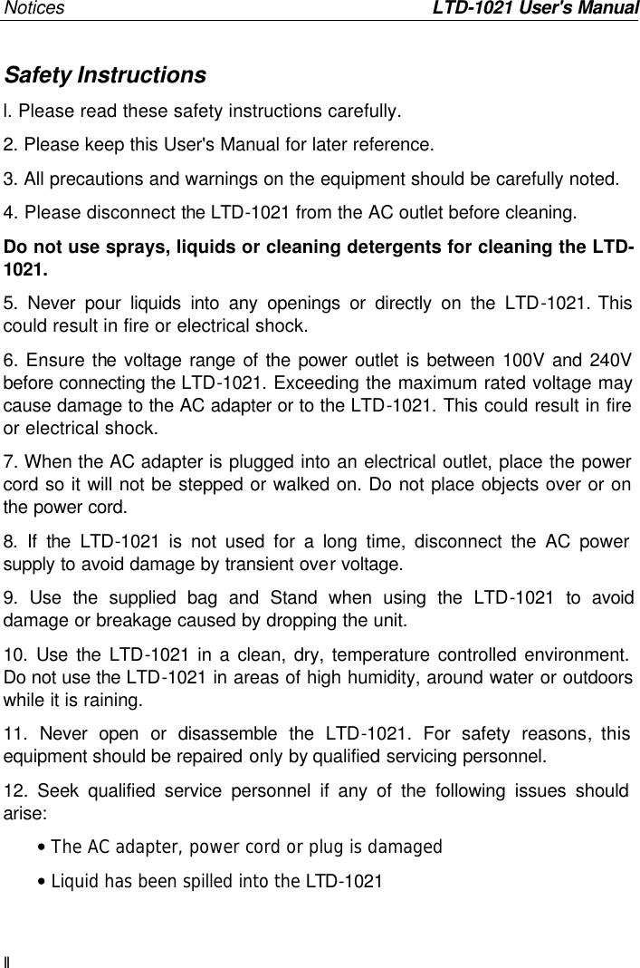 Notices         LTD-1021 User&apos;s Manual II Safety Instructions l. Please read these safety instructions carefully. 2. Please keep this User&apos;s Manual for later reference. 3. All precautions and warnings on the equipment should be carefully noted. 4. Please disconnect the LTD-1021 from the AC outlet before cleaning. Do not use sprays, liquids or cleaning detergents for cleaning the LTD-1021.  5. Never pour liquids into any openings or directly on the LTD-1021. This could result in fire or electrical shock. 6. Ensure the voltage range of the power outlet is between 100V and 240V before connecting the LTD-1021. Exceeding the maximum rated voltage may cause damage to the AC adapter or to the LTD-1021. This could result in fire or electrical shock. 7. When the AC adapter is plugged into an electrical outlet, place the power cord so it will not be stepped or walked on. Do not place objects over or on the power cord. 8. If the LTD-1021 is not used for a long time, disconnect the AC power supply to avoid damage by transient over voltage.  9. Use the supplied bag and Stand when using the LTD-1021 to avoid damage or breakage caused by dropping the unit. 10. Use the LTD-1021 in a clean, dry, temperature controlled environment.  Do not use the LTD-1021 in areas of high humidity, around water or outdoors while it is raining. 11. Never open or disassemble the LTD-1021.  For safety reasons, this equipment should be repaired only by qualified servicing personnel. 12. Seek qualified service personnel if any of the following issues should arise: • The AC adapter, power cord or plug is damaged • Liquid has been spilled into the LTD-1021 