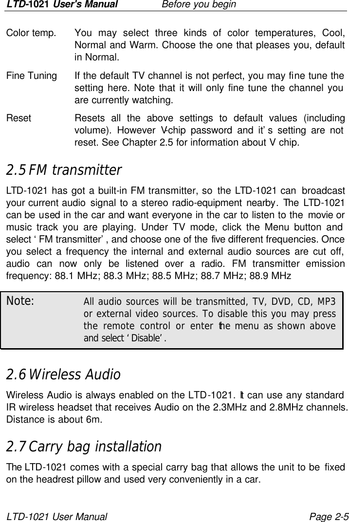 LTD-1021 User&apos;s Manual   Before you begin LTD-1021 User Manual Page 2-5 Color temp. You may select three kinds of color temperatures, Cool, Normal and Warm. Choose the one that pleases you, default in Normal. Fine Tuning If the default TV channel is not perfect, you may fine tune the setting here. Note that it will only fine tune the channel you are currently watching. Reset Resets all the above settings to default values (including volume). However V-chip password and it’s setting are not reset. See Chapter 2.5 for information about V chip. 2.5 FM transmitter LTD-1021 has got a built-in FM transmitter, so the LTD-1021 can  broadcast your current audio signal to a stereo radio-equipment nearby. The  LTD-1021 can be used in the car and want everyone in the car to listen to the movie or music track you are playing. Under TV mode, click the Menu button and select ‘FM transmitter’, and choose one of the five different frequencies. Once you select a frequency the internal and external audio sources are cut off, audio can now only be listened over a radio. FM transmitter emission frequency: 88.1 MHz; 88.3 MHz; 88.5 MHz; 88.7 MHz; 88.9 MHz Note: All audio sources will be transmitted, TV, DVD, CD, MP3 or external video sources. To disable this you may press the remote control or enter the menu as shown above and select ‘Disable’.  2.6 Wireless Audio Wireless Audio is always enabled on the LTD-1021. It can use any standard IR wireless headset that receives Audio on the 2.3MHz and 2.8MHz channels. Distance is about 6m. 2.7 Carry bag installation The LTD-1021 comes with a special carry bag that allows the unit to be fixed on the headrest pillow and used very conveniently in a car. 