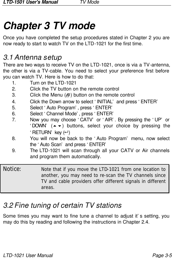 LTD-1501 User&apos;s Manual   TV Mode LTD-1021 User Manual Page 3-5 Chapter 3 TV mode Once you have completed the setup procedures stated in Chapter 2 you are now ready to start to watch TV on the LTD-1021 for the first time. 3.1 Antenna setup There are two ways to receive TV on the LTD-1021, once is via a TV-antenna, the other is via a TV-cable. You need to select your preference first before you can watch TV. Here is how to do that: 1. Turn on the LTD-1021 2. Click the TV button on the remote control 3. Click the Menu (2) button on the remote control 4. Click the Down arrow to select ‘INITIAL’ and press ‘ENTER’ 5. Select ‘Auto Program’, press ‘ENTER’ 6. Select ‘Channel Mode’, press ‘ENTER’ 7. Now you may choose ‘CATV’ or ‘AIR’. By pressing the ‘UP’ or ‘DOWN’ (56) buttons, select your choice by pressing the ‘RETURN’ key (8) 8. You will now be back to the ‘Auto Program’ menu, now select the ‘Auto Scan’ and press ‘ENTER’ 9. The LTD-1021 will scan through all your CATV or Air channels and program them automatically. Notice: Note that if you move the LTD-1021 from one location to another, you may need to re-scan the TV channels since TV and cable providers offer different signals in different areas. 3.2 Fine tuning of certain TV stations Some times you may want to fine tune a channel to adjust it’s setting, you may do this by reading and following the instructions in Chapter 2.4. 