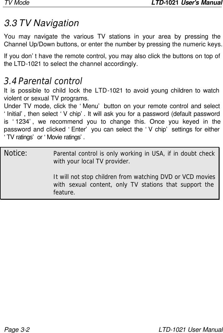 TV Mode         LTD-1021 User&apos;s Manual Page 3-2 LTD-1021 User Manual 3.3 TV Navigation You may navigate the various TV stations in your area by pressing the Channel Up/Down buttons, or enter the number by pressing the numeric keys. If you don’t have the remote control, you may also click the buttons on top of the LTD-1021 to select the channel accordingly. 3.4 Parental control It is possible to child lock the LTD-1021 to avoid young children to watch violent or sexual TV programs. Under TV mode, click the ‘Menu’ button on your remote control and select ‘Initial’, then select ‘V chip’. It will ask you for a password (default password is ‘1234’, we recommend you to change this. Once you keyed in the password and clicked ‘Enter’ you can select the ‘V chip’ settings for either ‘TV ratings’ or ‘Movie ratings’.  Notice: Parental control is only working in USA, if in doubt check with your local TV provider.  It will not stop children from watching DVD or VCD movies with sexual content, only TV stations that support the feature. 