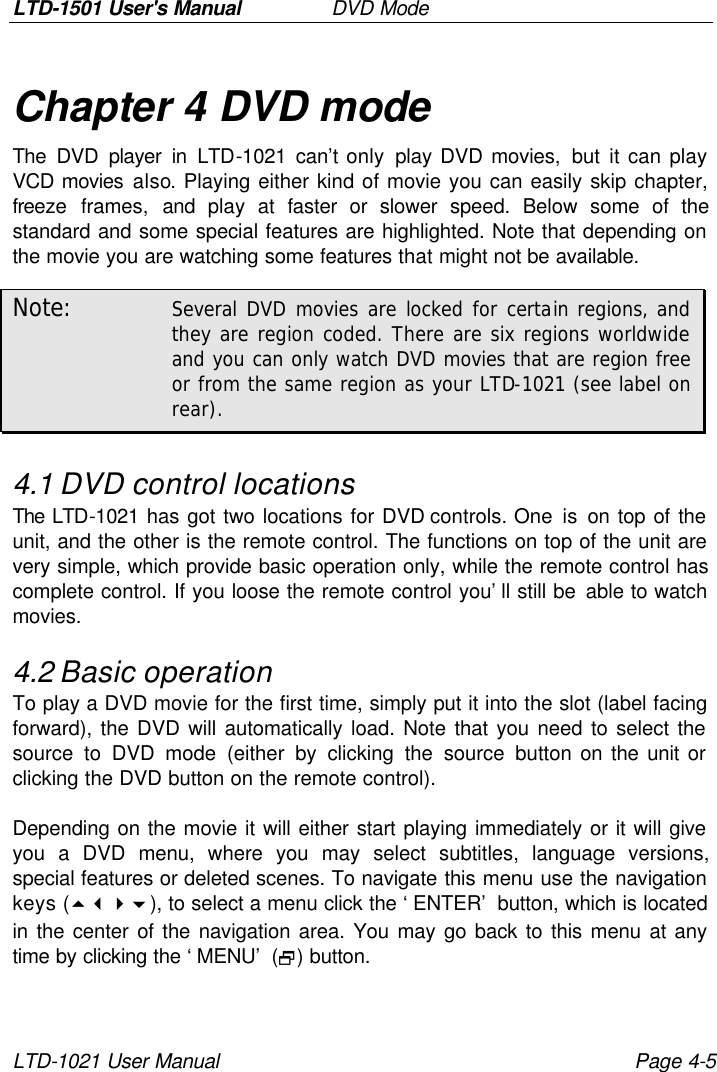 LTD-1501 User&apos;s Manual   DVD Mode LTD-1021 User Manual Page 4-5 Chapter 4 DVD mode The DVD player in LTD-1021 can’t only play DVD movies, but it can play VCD movies also. Playing either kind of movie you can easily skip chapter, freeze frames, and  play  at  faster or slower speed. Below some of the standard and some special features are highlighted. Note that depending on the movie you are watching some features that might not be available. Note: Several DVD movies are locked for certain regions, and they are region coded. There are six regions worldwide and you can only watch DVD movies that are region free or from the same region as your LTD-1021 (see label on rear). 4.1 DVD control locations The LTD-1021 has got two locations for DVD controls. One is on top of the unit, and the other is the remote control. The functions on top of the unit are very simple, which provide basic operation only, while the remote control has complete control. If you loose the remote control you’ll still be able to watch movies. 4.2 Basic operation To play a DVD movie for the first time, simply put it into the slot (label facing forward), the DVD will automatically load. Note that you need to select the source to DVD mode (either by clicking the source button on the unit or clicking the DVD button on the remote control).  Depending on the movie it will either start playing immediately or it will give you a DVD menu, where you may select subtitles, language versions, special features or deleted scenes. To navigate this menu use the navigation keys (5346), to select a menu click the ‘ENTER’ button, which is located in the center of the navigation area. You may go back to this menu at any time by clicking the ‘MENU’ (2) button.  