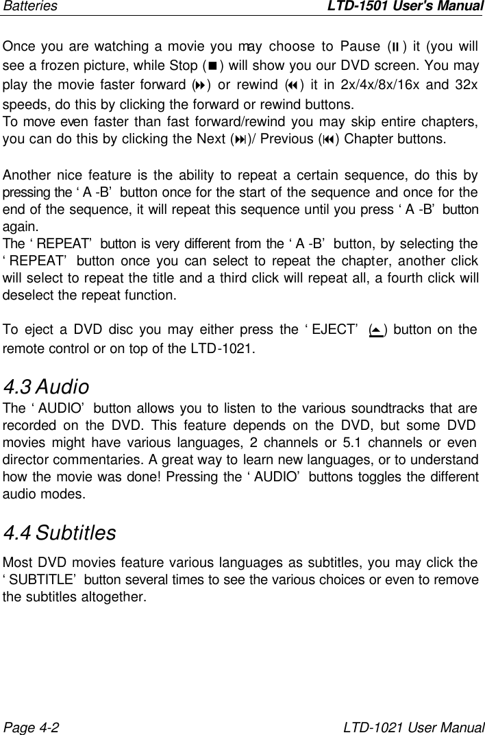 Batteries       LTD-1501 User&apos;s Manual Page 4-2 LTD-1021 User Manual Once you are watching a movie you may choose to Pause (;) it (you will see a frozen picture, while Stop (&lt;) will show you our DVD screen. You may play the movie faster forward (8) or rewind (7) it in 2x/4x/8x/16x and 32x speeds, do this by clicking the forward or rewind buttons.  To move even faster than fast forward/rewind you may skip entire chapters, you can do this by clicking the Next (:)/ Previous (9) Chapter buttons.  Another nice feature is the ability to repeat a certain sequence, do this by pressing the ‘A -B’ button once for the start of the sequence and once for the end of the sequence, it will repeat this sequence until you press ‘A -B’ button again. The ‘REPEAT’ button is very different from the ‘A -B’ button, by selecting the ‘REPEAT’ button once you can select to repeat the chapter, another click will select to repeat the title and a third click will repeat all, a fourth click will deselect the repeat function.  To eject a DVD disc you may either press the ‘EJECT’ (5) button on the remote control or on top of the LTD-1021. 4.3 Audio The ‘AUDIO’ button allows you to listen to the various soundtracks that are recorded on the DVD. This feature depends on the DVD, but some DVD movies might have various languages, 2 channels or 5.1 channels or even director commentaries. A great way to learn new languages, or to understand how the movie was done! Pressing the ‘AUDIO’ buttons toggles the different audio modes. 4.4 Subtitles Most DVD movies feature various languages as subtitles, you may click the ‘SUBTITLE’ button several times to see the various choices or even to remove the subtitles altogether. 