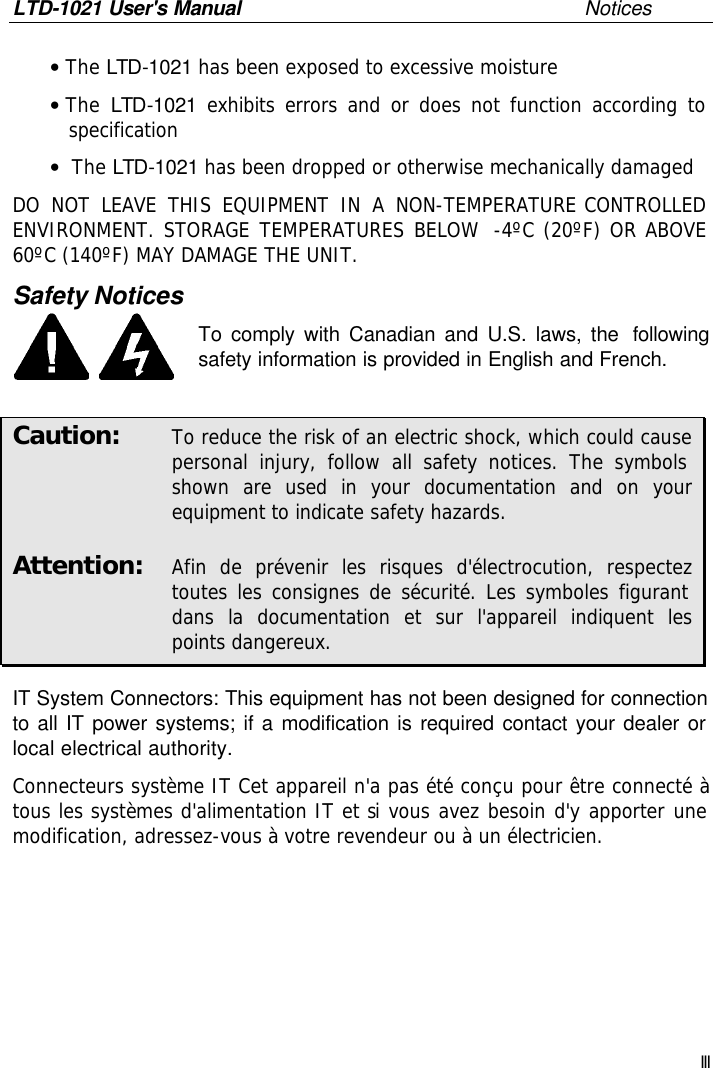 LTD-1021 User&apos;s Manual       Notices III • The LTD-1021 has been exposed to excessive moisture • The  LTD-1021 exhibits errors and or does not function according to specification •  The LTD-1021 has been dropped or otherwise mechanically damaged DO NOT LEAVE THIS EQUIPMENT IN A NON-TEMPERATURE CONTROLLED ENVIRONMENT. STORAGE TEMPERATURES BELOW  -4ºC (20ºF) OR ABOVE 60ºC (140ºF) MAY DAMAGE THE UNIT.  Safety Notices To comply with Canadian and U.S. laws, the  following safety information is provided in English and French.  Caution:   To reduce the risk of an electric shock, which could cause personal injury, follow all safety notices. The symbols shown are used in your documentation and on your equipment to indicate safety hazards. Attention:   Afin de prévenir les risques d&apos;électrocution, respectez toutes les consignes de sécurité. Les symboles figurant dans la documentation et sur l&apos;appareil indiquent les points dangereux. IT System Connectors: This equipment has not been designed for connection to all IT power systems; if a modification is required contact your dealer or local electrical authority. Connecteurs système IT Cet appareil n&apos;a pas été conçu pour être connecté à tous les systèmes d&apos;alimentation IT et si vous avez besoin d&apos;y apporter une modification, adressez-vous à votre revendeur ou à un électricien. 