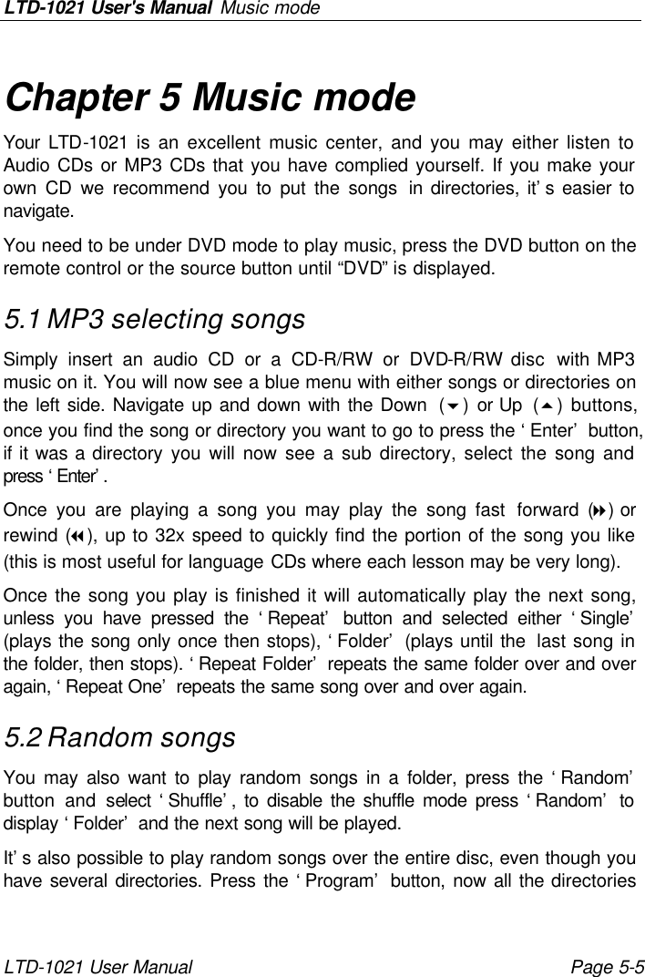 LTD-1021 User&apos;s Manual Music mode LTD-1021 User Manual Page 5-5 Chapter 5 Music mode Your LTD-1021 is an excellent music center, and you may either listen to Audio CDs or MP3 CDs that you have complied yourself. If you make your own CD we recommend you to put the songs in directories, it’s easier to navigate. You need to be under DVD mode to play music, press the DVD button on the remote control or the source button until “DVD” is displayed. 5.1 MP3 selecting songs Simply insert an audio CD or a CD-R/RW or DVD-R/RW disc  with MP3 music on it. You will now see a blue menu with either songs or directories on the left side. Navigate up and down with the Down  (6)  or Up  (5)  buttons, once you find the song or directory you want to go to press the ‘Enter’ button, if it was a directory you will now see a sub directory, select the song and press ‘Enter’.  Once you are playing a song you may play the song fast forward (8) or rewind (7), up to 32x speed to quickly find the portion of the song you like (this is most useful for language CDs where each lesson may be very long). Once the song you play is finished it will automatically play the next song, unless you have pressed the ‘Repeat’ button and selected either ‘Single’ (plays the song only once then stops), ‘Folder’ (plays until the  last song in the folder, then stops). ‘Repeat Folder’ repeats the same folder over and over again, ‘Repeat One’ repeats the same song over and over again. 5.2 Random songs You may also want to play random songs in a folder, press the ‘Random’ button and select ‘Shuffle’, to disable the shuffle mode press ‘Random’ to display ‘Folder’ and the next song will be played. It’s also possible to play random songs over the entire disc, even though you have several directories. Press the ‘Program’ button, now all the directories 