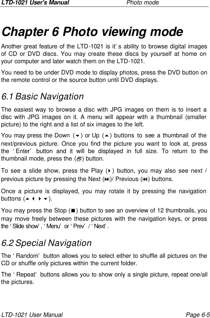 LTD-1021 User&apos;s Manual     Photo mode LTD-1021 User Manual Page 6-5 Chapter 6 Photo viewing mode Another great feature of the LTD-1021 is it’s ability to browse digital images of CD or DVD discs. You may create these discs by yourself at home on your computer and later watch them on the LTD-1021. You need to be under DVD mode to display photos, press the DVD button on the remote control or the source button until DVD displays. 6.1 Basic Navigation The easiest way to browse a disc with JPG images on them is to insert a disc with JPG images on it. A menu will appear with a thumbnail (smaller picture) to the right and a list of six images to the left. You may press the Down (6) or Up (5) buttons to see a thumbnail of the next/previous picture. Once you find the picture you want to look at, press the ‘Enter’ button and it will be displayed in full size. To return to the thumbnail mode, press the (2) button. To see a slide show, press the Play (4) button, you may also see next / previous picture by pressing the Next (:)/ Previous (9) buttons. Once a picture is displayed, you may rotate it by pressing the navigation buttons (5346). You may press the Stop (&lt;) button to see an overview of 12 thumbnails, you may move freely between these pictures with the navigation keys, or press the ‘Slide show’, ‘Menu’ or ‘Prev’ / ‘Next’.  6.2 Special Navigation The ‘Random’ button allows you to select either to shuffle all pictures on the CD or shuffle only pictures within the current folder.  The ‘Repeat’ buttons allows you to show only a single picture, repeat one/all the pictures. 