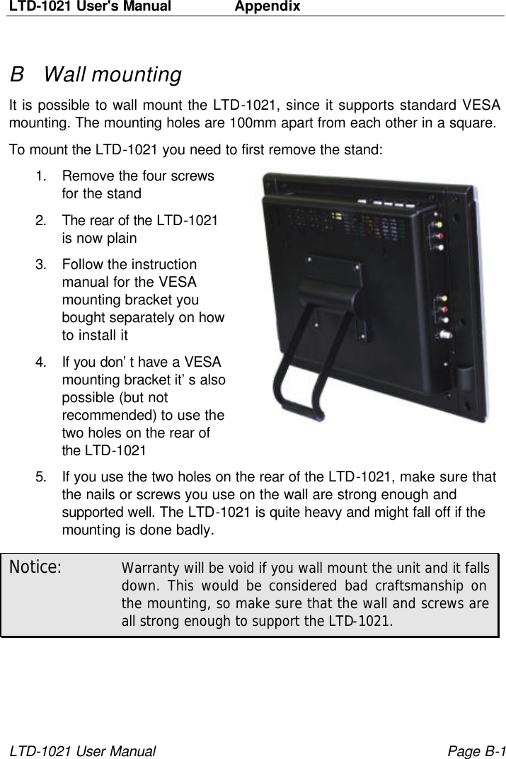 LTD-1021 User&apos;s Manual   Appendix  LTD-1021 User Manual Page B-1 B Wall mounting It is possible to wall mount the LTD-1021, since it supports standard VESA mounting. The mounting holes are 100mm apart from each other in a square. To mount the LTD-1021 you need to first remove the stand: 1. Remove the four screws for the stand 2. The rear of the LTD-1021 is now plain 3. Follow the instruction manual for the VESA mounting bracket you bought separately on how to install it 4. If you don’t have a VESA mounting bracket it’s also possible (but not recommended) to use the two holes on the rear of the LTD-1021 5. If you use the two holes on the rear of the LTD-1021, make sure that the nails or screws you use on the wall are strong enough and supported well. The LTD-1021 is quite heavy and might fall off if the mounting is done badly. Notice: Warranty will be void if you wall mount the unit and it falls down. This would be considered bad craftsmanship on the mounting, so make sure that the wall and screws are all strong enough to support the LTD-1021. 