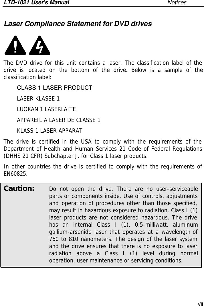 LTD-1021 User&apos;s Manual       Notices VII Laser Compliance Statement for DVD drives  The DVD drive for this unit contains a laser. The classification label of the drive is located on the bottom of the drive. Below is a sample of the classification label:  CLASS 1 LASER PRODUCT  LASER KLASSE 1  LUOKAN 1 LASERLAITE  APPAREIL A LASER DE CLASSE 1  KLASS 1 LASER APPARAT The drive is certified in the USA to comply with the requirements of the Department of Health and Human Services 21 Code of Federal Regulations (DHHS 21 CFR) Subchapter J. for Class 1 laser products. In other countries the drive is certified to comply with the requirements of EN60825. Caution:  Do not open the drive. There are no user-serviceable parts or components inside. Use of controls, adjustments and operation of procedures other than those specified, may result in hazardous exposure to radiation. Class I (1) laser products are not considered hazardous. The drive has an internal Class I (1), 0.5-milliwatt, aluminum gallium-arsenide laser that operates at a wavelength of 760 to 810 nanometers. The design of the laser system and the drive ensures that there is no exposure to laser radiation above a Class I (1) level during normal operation, user maintenance or servicing conditions. 