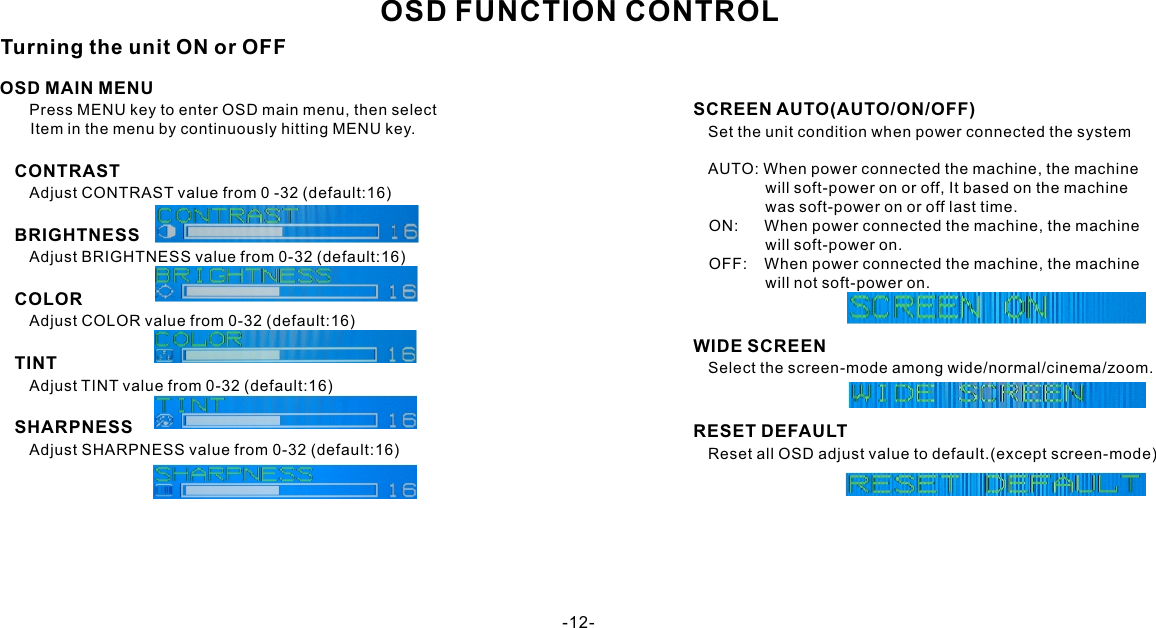 OSD FUNCTION CONTROLOSD MAIN MENU      Press MENU key to enter OSD main menu, then select       Item in the menu by continuously hitting MENU key.   CONTRAST      Adjust CONTRAST value from 0 -32 (default:16)   BRIGHTNESS      Adjust BRIGHTNESS value from 0-32 (default:16)   COLOR      Adjust COLOR value from 0-32 (default:16)   TINT      Adjust TINT value from 0-32 (default:16)   SHARPNESS      Adjust SHARPNESS value from 0-32 (default:16)   SCREEN AUTO(AUTO/ON/OFF)      Set the unit condition when power connected the system              AUTO: When power connected the machine, the machine                    will soft-power on or off, It based on the machine                    was soft-power on or off last time.       ON:      When power connected the machine, the machine                    will soft-power on.       OFF:    When power connected the machine, the machine                    will not soft-power on.   WIDE SCREEN      Select the screen-mode among wide/normal/cinema/zoom.   RESET DEFAULT      Reset all OSD adjust value to default.(except screen-mode)Turning the unit ON or OFF-12-
