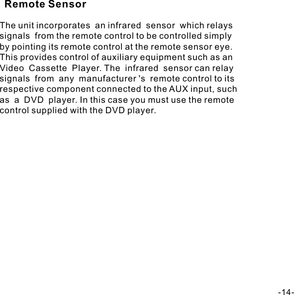 The unit incorporates  an infrared  sensor  which relays  signals  from the remote control to be controlled simply by pointing its remote control at the remote sensor eye.  This provides control of auxiliary equipment such as an  Video  Cassette  Player. The  infrared  sensor can relay signals  from  any  manufacturer &apos;s  remote control to its  respective component connected to the AUX input, such  as  a  DVD  player. In this case you must use the remote control supplied with the DVD player. -14-Remote Sensor