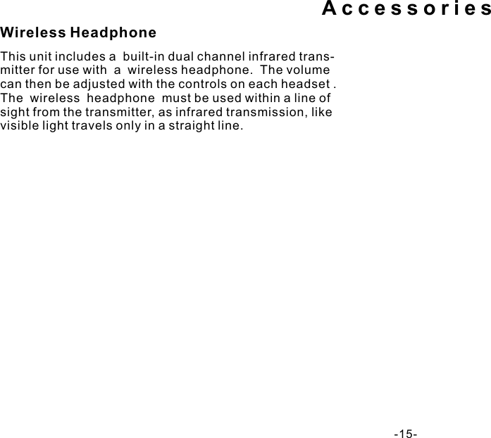 AccessoriesThis unit includes a  built-in dual channel infrared trans- mitter for use with  a  wireless headphone.  The volume can then be adjusted with the controls on each headset . The  wireless  headphone  must be used within a line of sight from the transmitter, as infrared transmission, like  visible light travels only in a straight line.Wireless Headphone-15- 